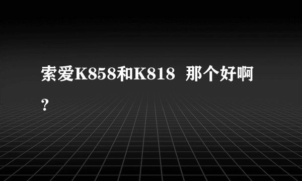 索爱K858和K818  那个好啊？