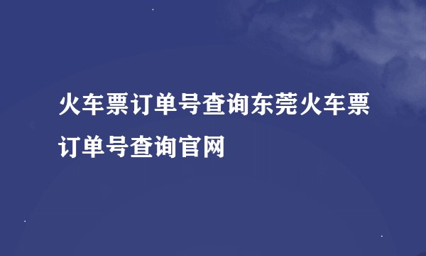 火车票订单号查询东莞火车票订单号查询官网