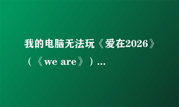 我的电脑无法玩《爱在2026》（《we are》），急求解决方法！！！！！！！！
