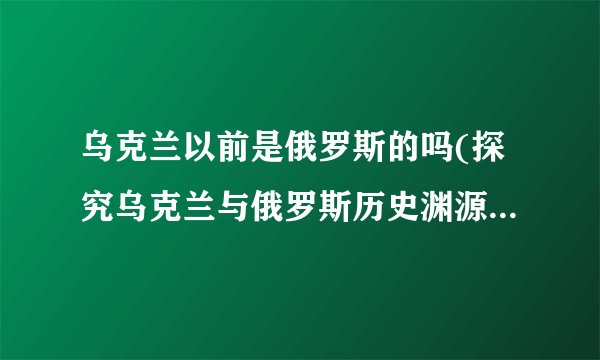 乌克兰以前是俄罗斯的吗(探究乌克兰与俄罗斯历史渊源及现实关系)