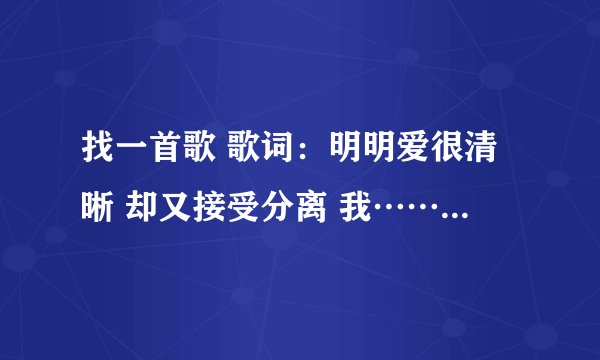 找一首歌 歌词：明明爱很清晰 却又接受分离 我…… …… 我还来不及 爱早以融入……