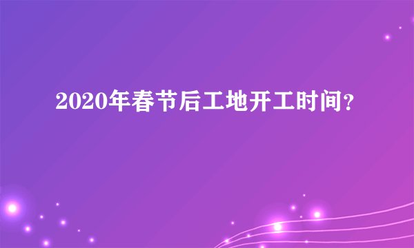 2020年春节后工地开工时间？