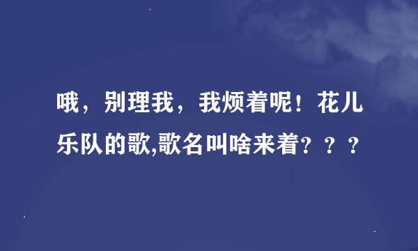 哦，别理我，我烦着呢！花儿乐队的歌,歌名叫啥来着？？？