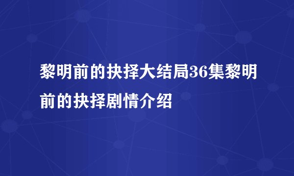 黎明前的抉择大结局36集黎明前的抉择剧情介绍