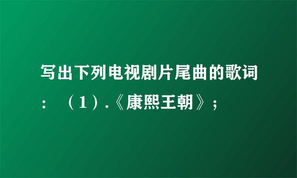 写出下列电视剧片尾曲的歌词： （1）.《康熙王朝》；