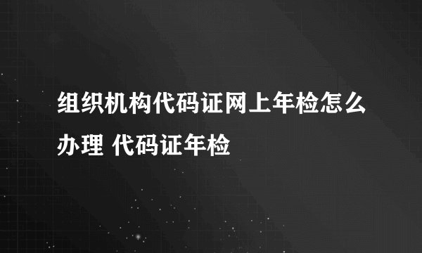 组织机构代码证网上年检怎么办理 代码证年检
