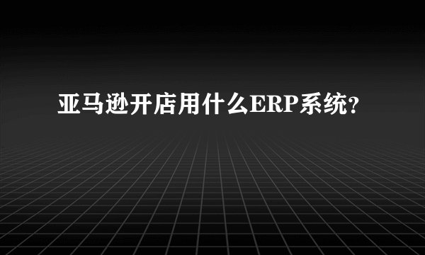 亚马逊开店用什么ERP系统？