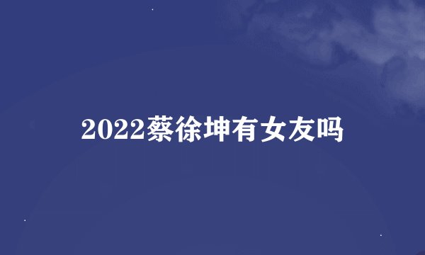 2022蔡徐坤有女友吗
