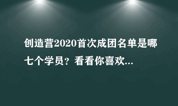 创造营2020首次成团名单是哪七个学员？看看你喜欢哪一个！
