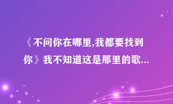 《不问你在哪里,我都要找到你》我不知道这是那里的歌里面的歌词