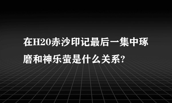 在H20赤沙印记最后一集中琢磨和神乐萤是什么关系?