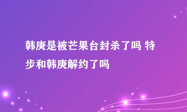韩庚是被芒果台封杀了吗 特步和韩庚解约了吗