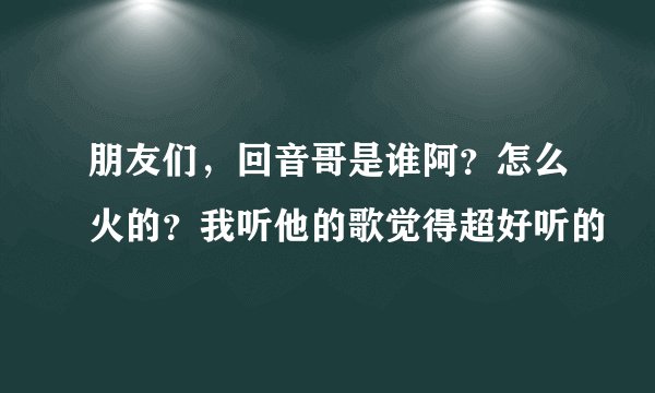 朋友们，回音哥是谁阿？怎么火的？我听他的歌觉得超好听的