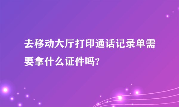 去移动大厅打印通话记录单需要拿什么证件吗?