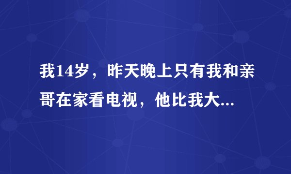 我14岁，昨天晚上只有我和亲哥在家看电视，他比我大2岁，看着看着他一把把我按在沙发上，我看着他全身