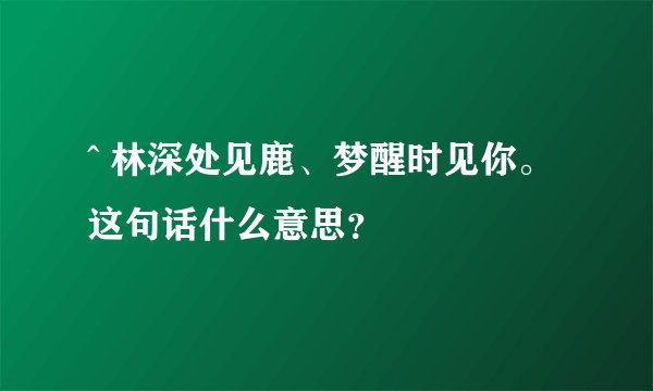 ^ 林深处见鹿、梦醒时见你。 这句话什么意思？