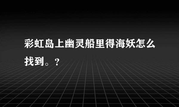 彩虹岛上幽灵船里得海妖怎么找到。？