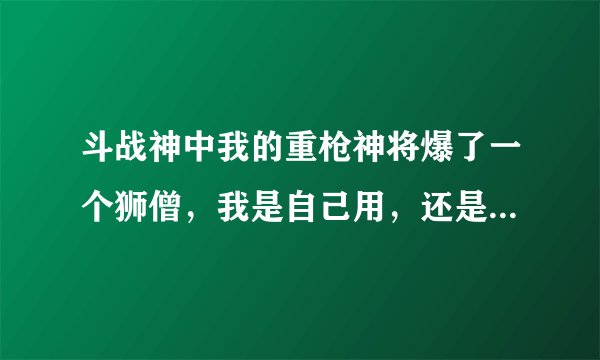 斗战神中我的重枪神将爆了一个狮僧，我是自己用，还是卖掉，如果卖了，我的重枪应该用什么宠物