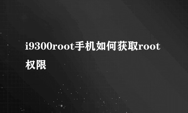 i9300root手机如何获取root权限