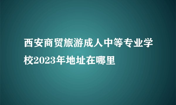 西安商贸旅游成人中等专业学校2023年地址在哪里