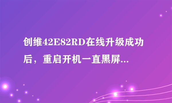 创维42E82RD在线升级成功后，重启开机一直黑屏，怎么办啊，哪位大侠帮帮我啊。谢谢啦