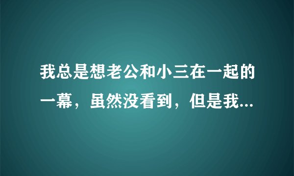 我总是想老公和小三在一起的一幕，虽然没看到，但是我就是控制不住，怎么办啊