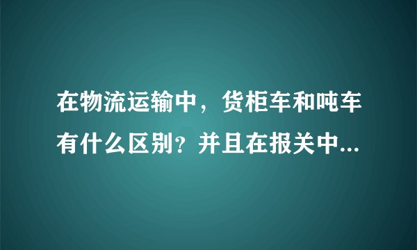 在物流运输中，货柜车和吨车有什么区别？并且在报关中怎么操作？