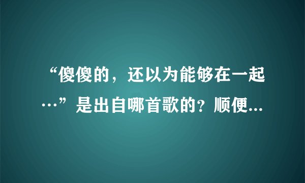 “傻傻的，还以为能够在一起…”是出自哪首歌的？顺便找下歌词。