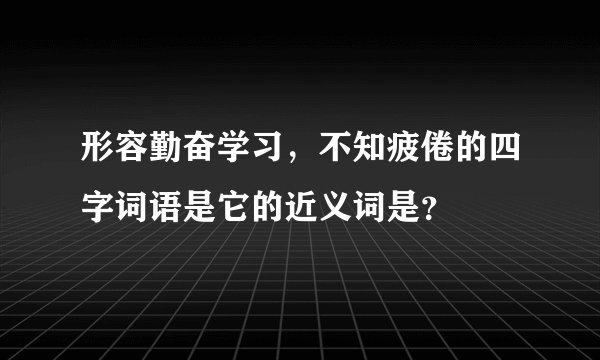 形容勤奋学习，不知疲倦的四字词语是它的近义词是？