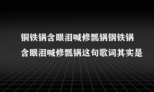 铜铁锅含眼泪喊修瓢锅钢铁锅含眼泪喊修瓢锅这句歌词其实是
