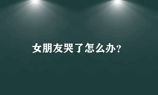 女朋友哭了怎么办？