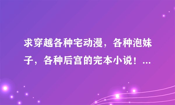 求穿越各种宅动漫，各种泡妹子，各种后宫的完本小说！！！只要穿越动漫的，召唤，锐换也行！