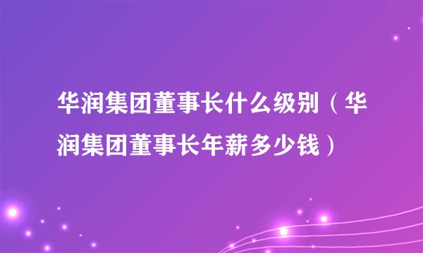 华润集团董事长什么级别（华润集团董事长年薪多少钱）