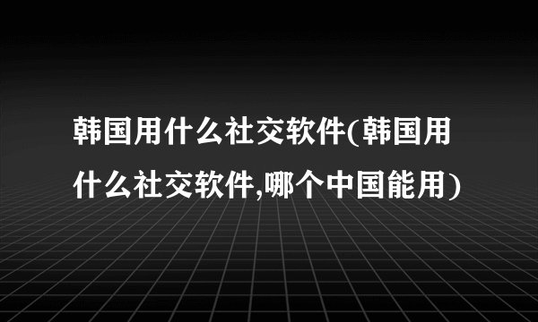 韩国用什么社交软件(韩国用什么社交软件,哪个中国能用)