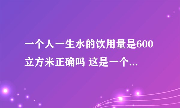 一个人一生水的饮用量是600立方米正确吗 这是一个怎样的概念