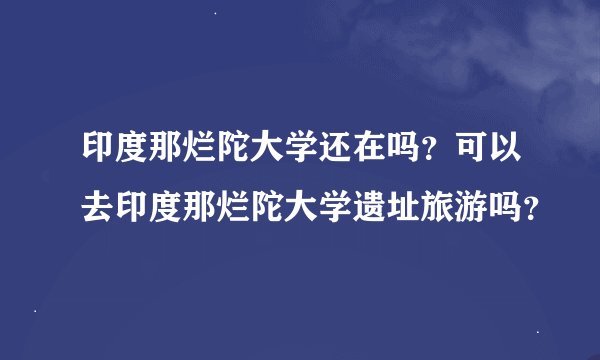 印度那烂陀大学还在吗？可以去印度那烂陀大学遗址旅游吗？