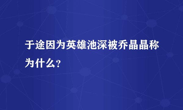 于途因为英雄池深被乔晶晶称为什么？