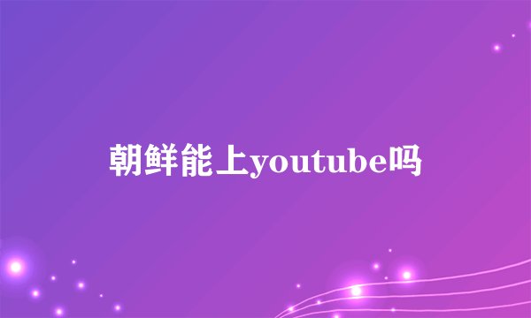 朝鲜能上youtube吗