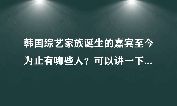 韩国综艺家族诞生的嘉宾至今为止有哪些人？可以讲一下每期请的人名字吗？