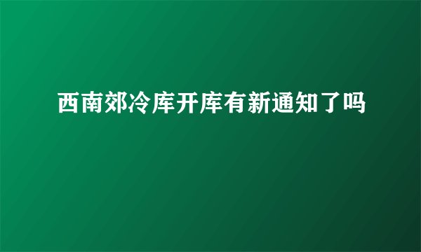 西南郊冷库开库有新通知了吗