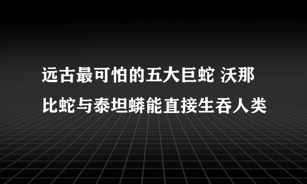 远古最可怕的五大巨蛇 沃那比蛇与泰坦蟒能直接生吞人类