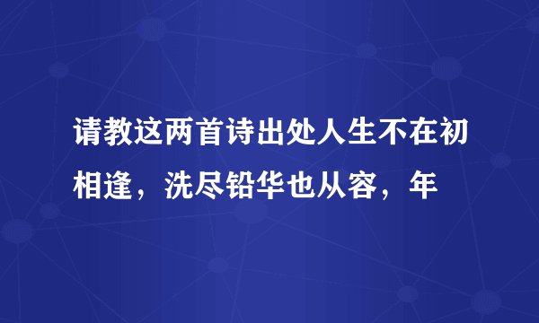 请教这两首诗出处人生不在初相逢，洗尽铅华也从容，年