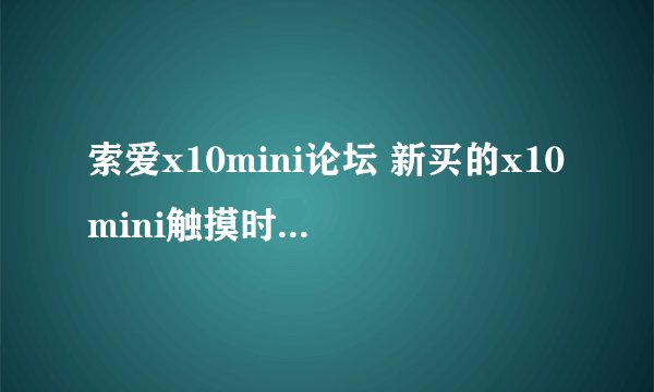 索爱x10mini论坛 新买的x10mini触摸时好时坏，不受控制时触摸屏幕会左右晃动