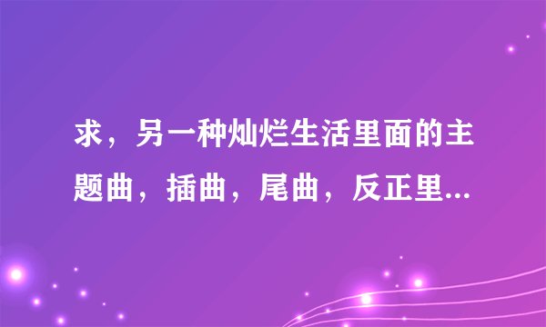 求，另一种灿烂生活里面的主题曲，插曲，尾曲，反正里面有唱过的都发下歌名，谢了