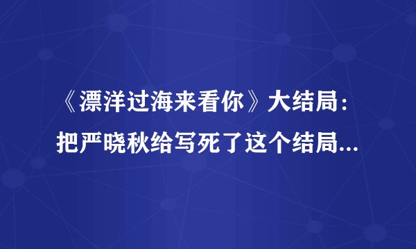 《漂洋过海来看你》大结局：把严晓秋给写死了这个结局怎么样？