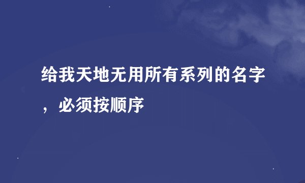 给我天地无用所有系列的名字，必须按顺序