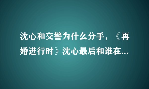 沈心和交警为什么分手，《再婚进行时》沈心最后和谁在一起了？