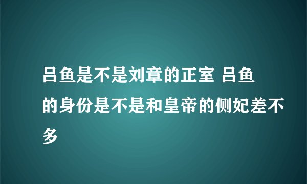 吕鱼是不是刘章的正室 吕鱼的身份是不是和皇帝的侧妃差不多