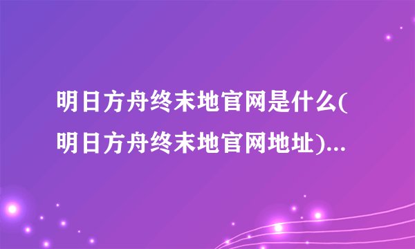 明日方舟终末地官网是什么(明日方舟终末地官网地址)「必看」