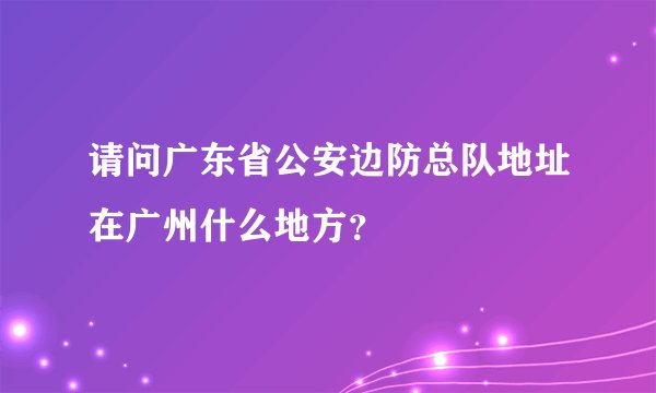 请问广东省公安边防总队地址在广州什么地方？